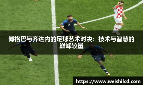 博格巴与齐达内的足球艺术对决：技术与智慧的巅峰较量